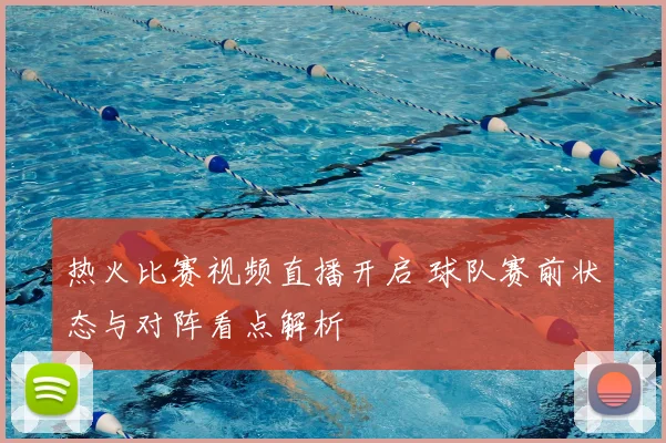 热火比赛视频直播开启 球队赛前状态与对阵看点解析
