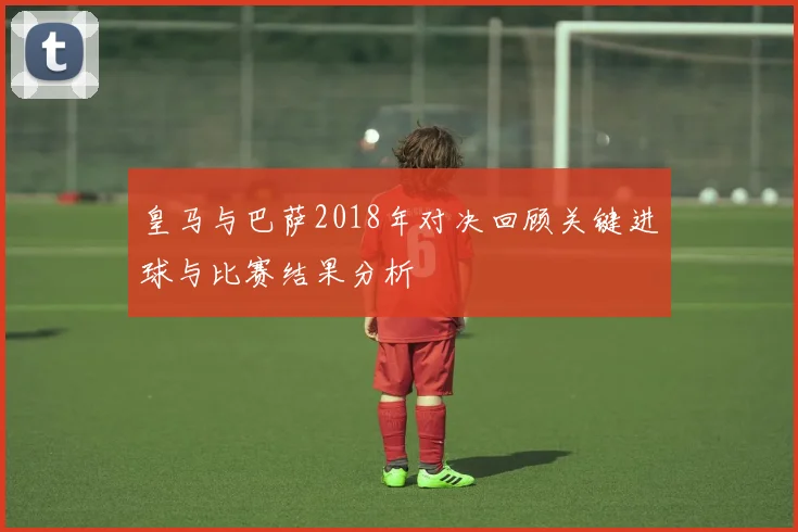 皇马与巴萨2018年对决回顾关键进球与比赛结果分析