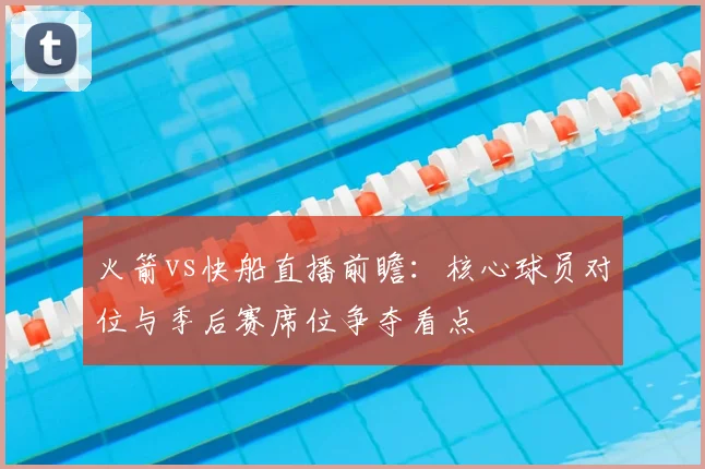 火箭vs快船直播前瞻：核心球员对位与季后赛席位争夺看点