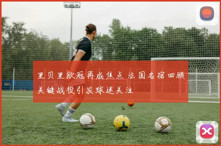 里贝里欧冠再成焦点 法国名宿回顾关键战役引发球迷关注
