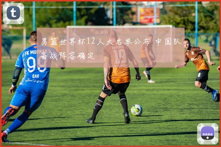 男篮世界杯12人大名单公布 中国队备战阵容确定