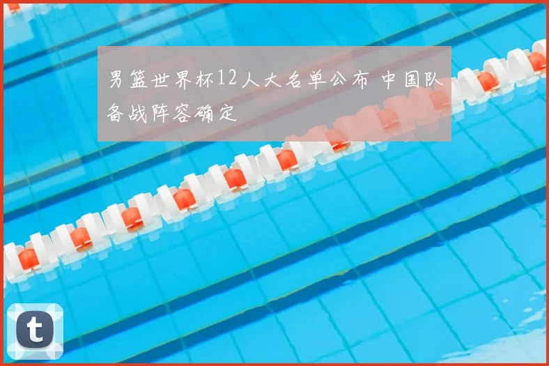 男篮世界杯12人大名单公布 中国队备战阵容确定