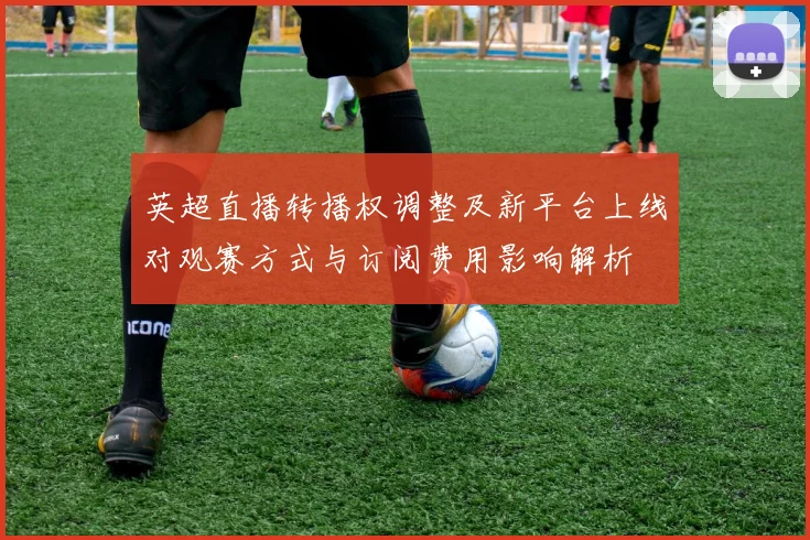 英超直播转播权调整及新平台上线对观赛方式与订阅费用影响解析