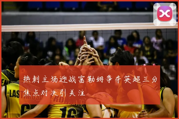 热刺主场迎战富勒姆争夺英超三分焦点对决引关注