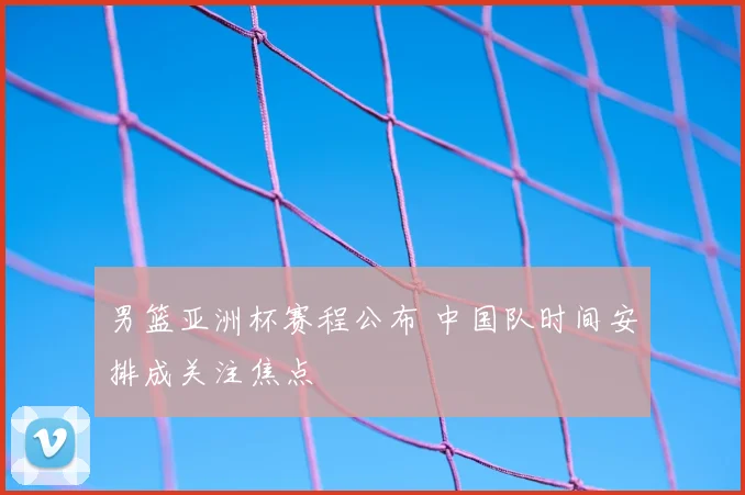 男篮亚洲杯赛程公布 中国队时间安排成关注焦点